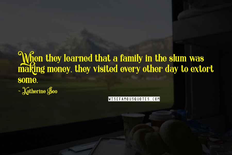 Katherine Boo Quotes: When they learned that a family in the slum was making money, they visited every other day to extort some.