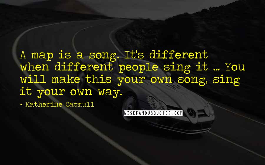 Katherine Catmull Quotes: A map is a song. It's different when different people sing it ... You will make this your own song, sing it your own way.
