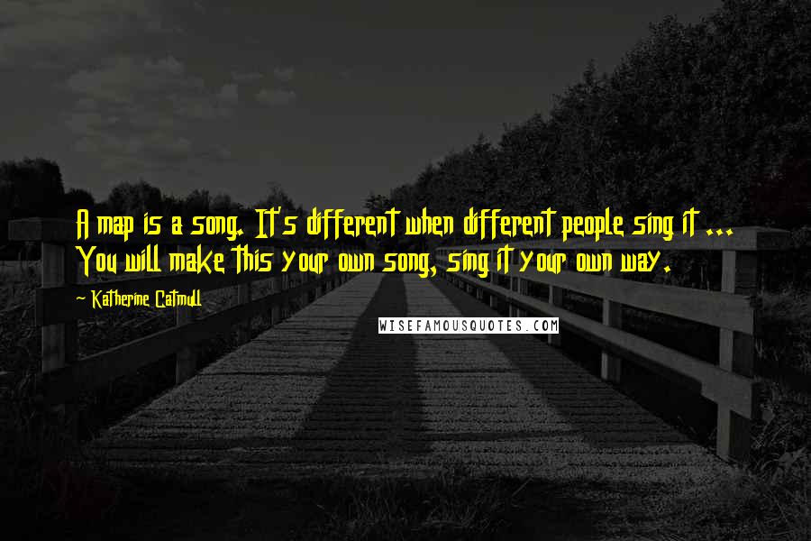 Katherine Catmull Quotes: A map is a song. It's different when different people sing it ... You will make this your own song, sing it your own way.