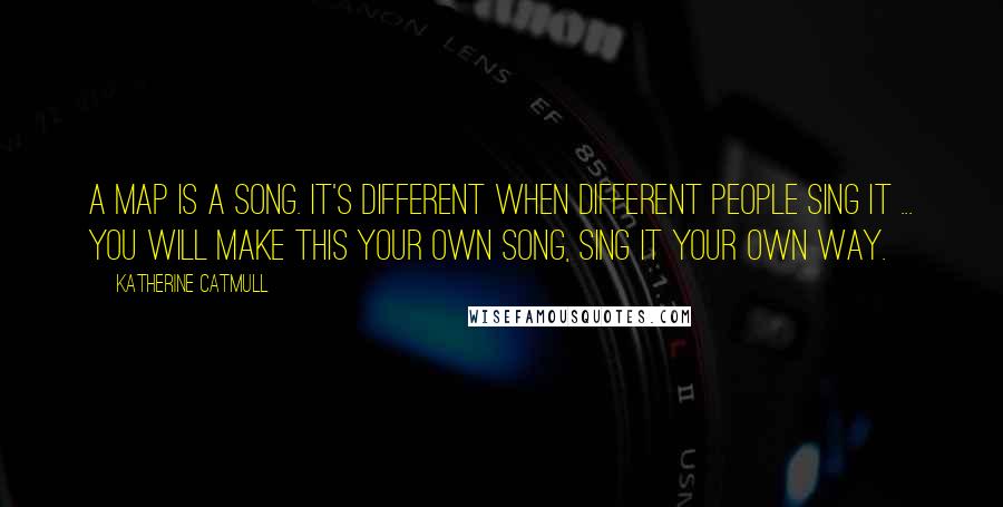Katherine Catmull Quotes: A map is a song. It's different when different people sing it ... You will make this your own song, sing it your own way.