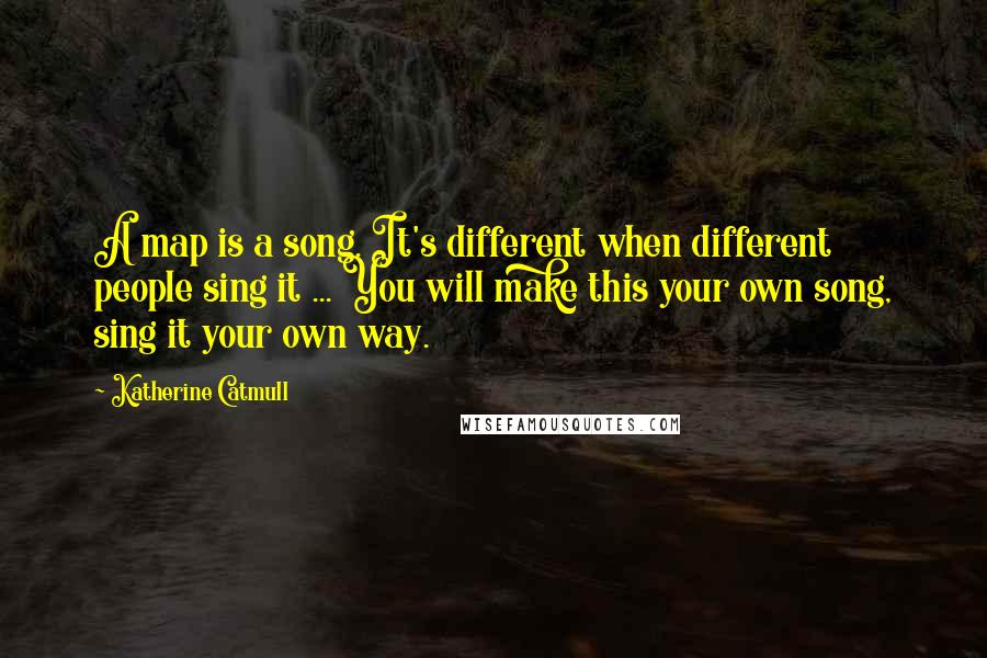 Katherine Catmull Quotes: A map is a song. It's different when different people sing it ... You will make this your own song, sing it your own way.
