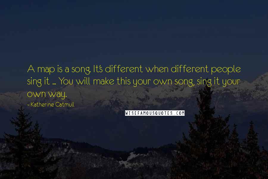 Katherine Catmull Quotes: A map is a song. It's different when different people sing it ... You will make this your own song, sing it your own way.