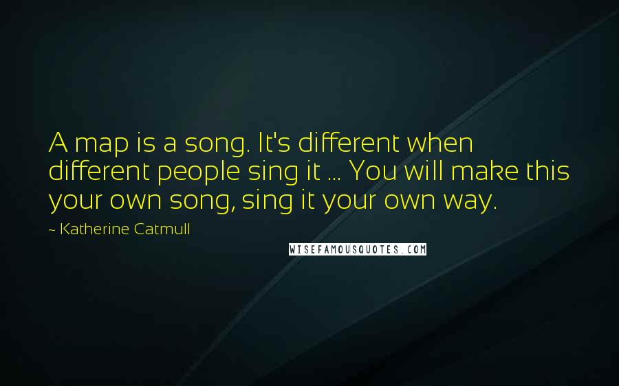 Katherine Catmull Quotes: A map is a song. It's different when different people sing it ... You will make this your own song, sing it your own way.
