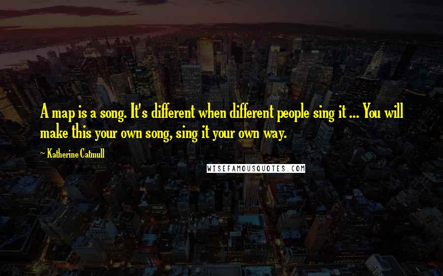 Katherine Catmull Quotes: A map is a song. It's different when different people sing it ... You will make this your own song, sing it your own way.