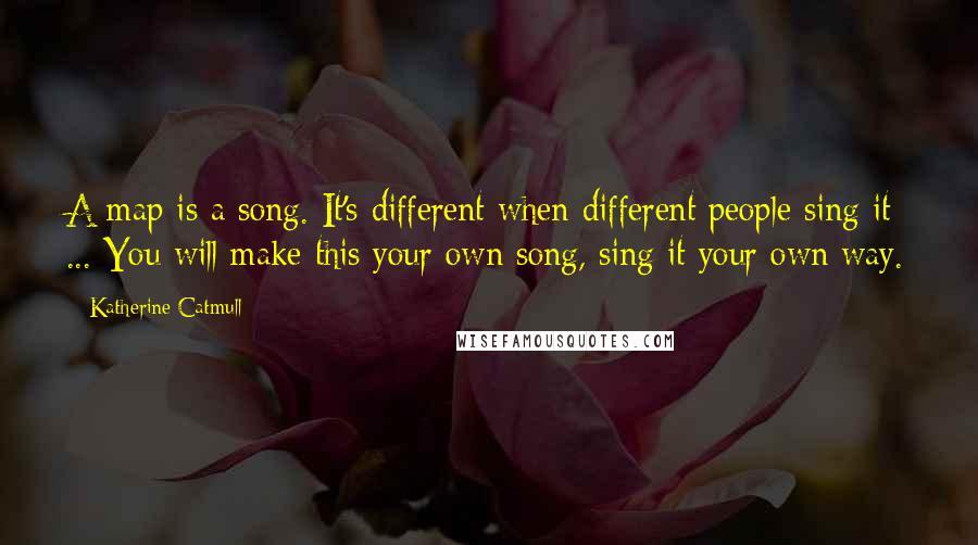 Katherine Catmull Quotes: A map is a song. It's different when different people sing it ... You will make this your own song, sing it your own way.