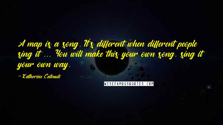 Katherine Catmull Quotes: A map is a song. It's different when different people sing it ... You will make this your own song, sing it your own way.