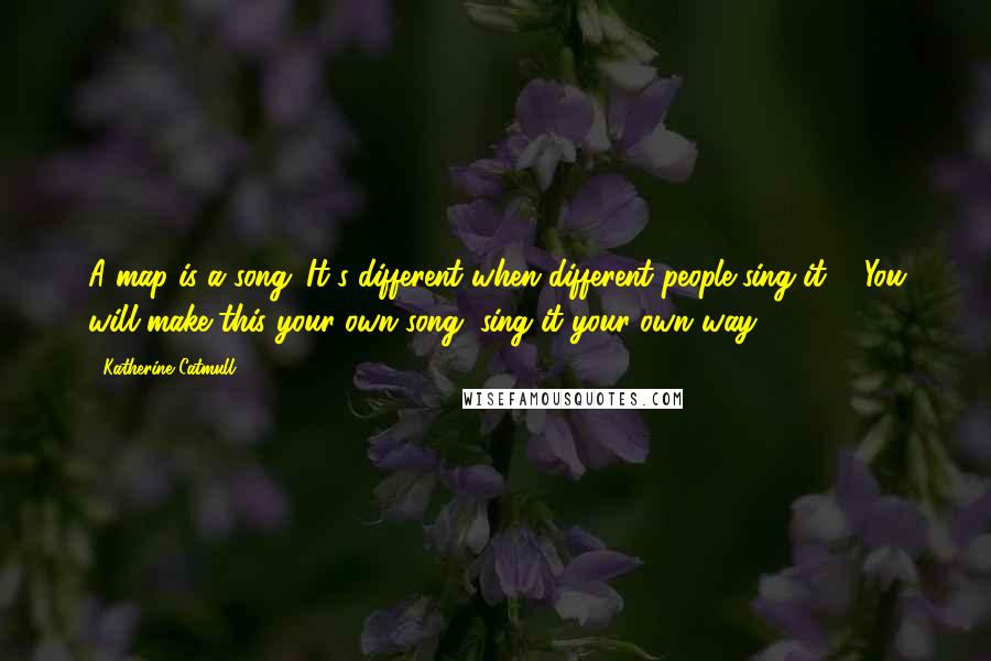 Katherine Catmull Quotes: A map is a song. It's different when different people sing it ... You will make this your own song, sing it your own way.