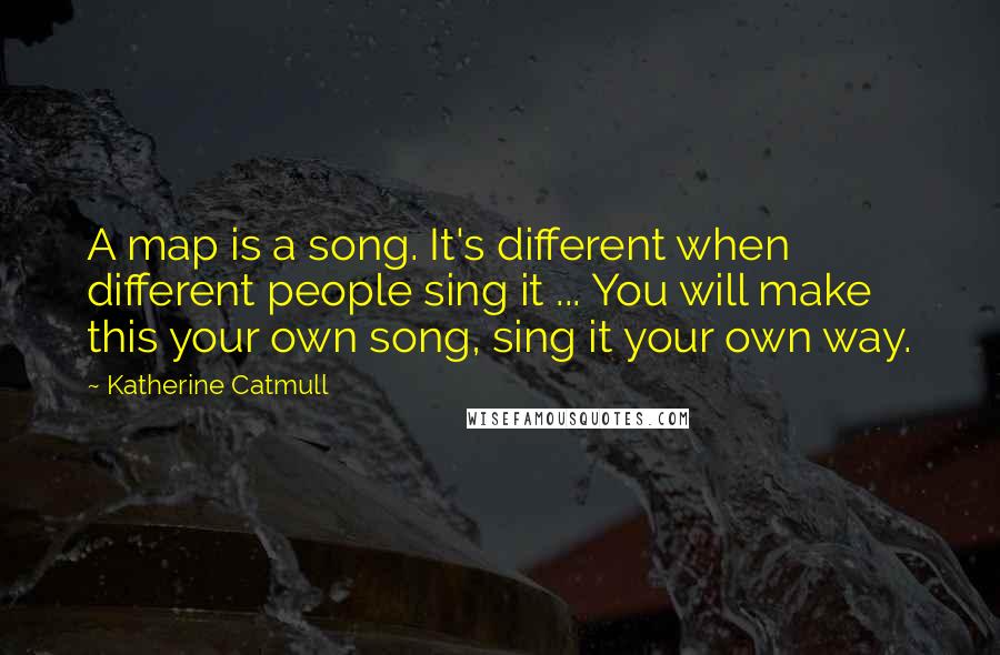 Katherine Catmull Quotes: A map is a song. It's different when different people sing it ... You will make this your own song, sing it your own way.