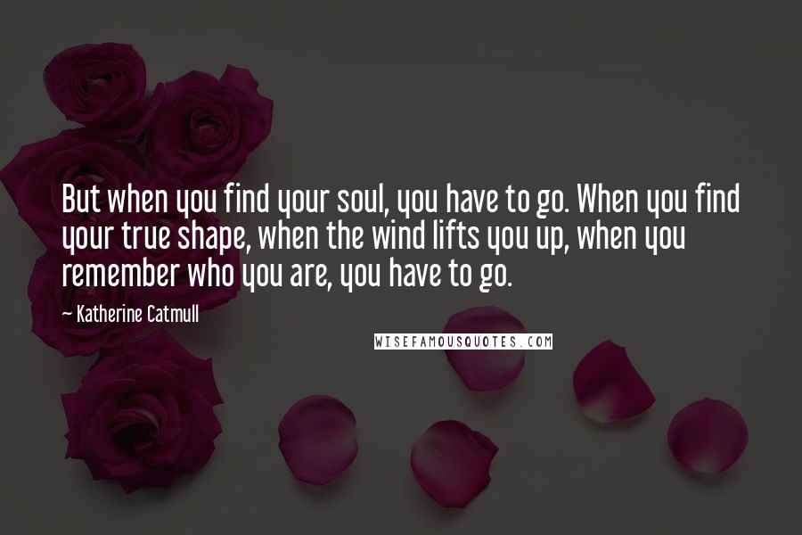 Katherine Catmull Quotes: But when you find your soul, you have to go. When you find your true shape, when the wind lifts you up, when you remember who you are, you have to go.