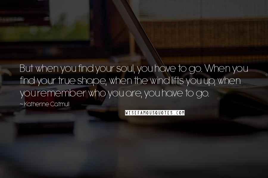 Katherine Catmull Quotes: But when you find your soul, you have to go. When you find your true shape, when the wind lifts you up, when you remember who you are, you have to go.