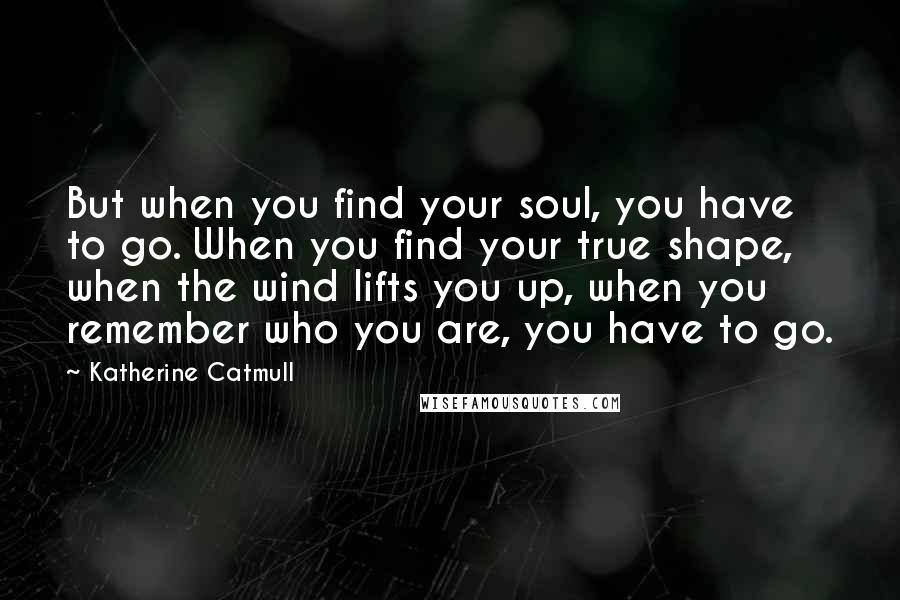 Katherine Catmull Quotes: But when you find your soul, you have to go. When you find your true shape, when the wind lifts you up, when you remember who you are, you have to go.