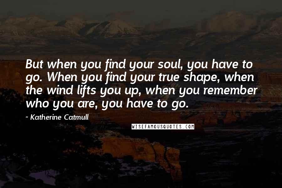 Katherine Catmull Quotes: But when you find your soul, you have to go. When you find your true shape, when the wind lifts you up, when you remember who you are, you have to go.