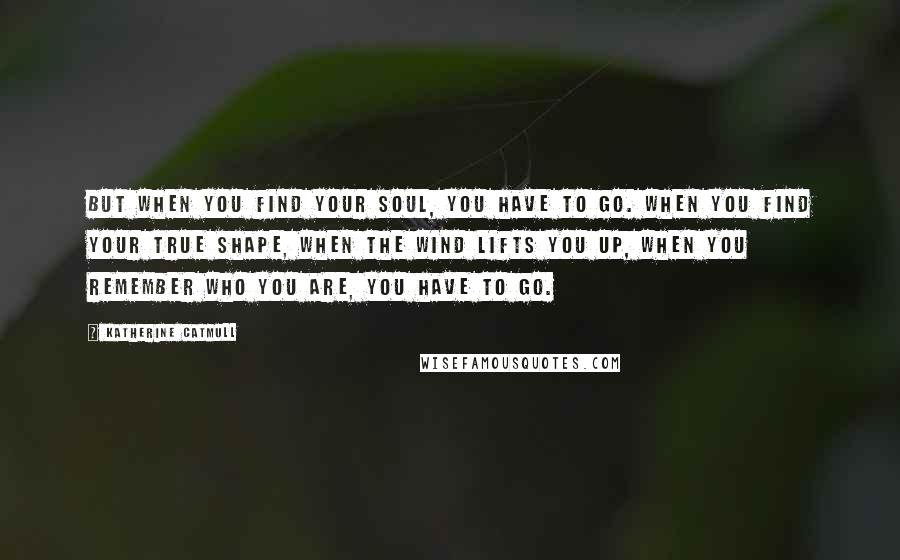 Katherine Catmull Quotes: But when you find your soul, you have to go. When you find your true shape, when the wind lifts you up, when you remember who you are, you have to go.