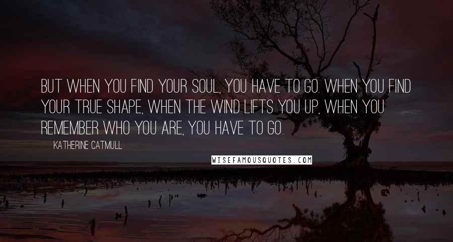 Katherine Catmull Quotes: But when you find your soul, you have to go. When you find your true shape, when the wind lifts you up, when you remember who you are, you have to go.