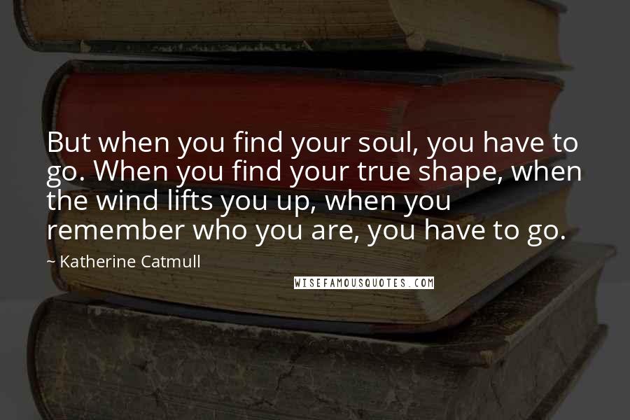 Katherine Catmull Quotes: But when you find your soul, you have to go. When you find your true shape, when the wind lifts you up, when you remember who you are, you have to go.