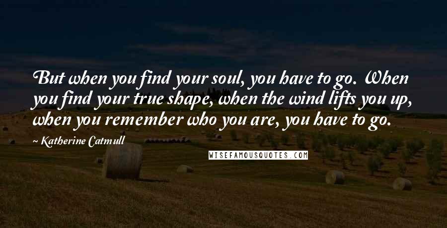 Katherine Catmull Quotes: But when you find your soul, you have to go. When you find your true shape, when the wind lifts you up, when you remember who you are, you have to go.