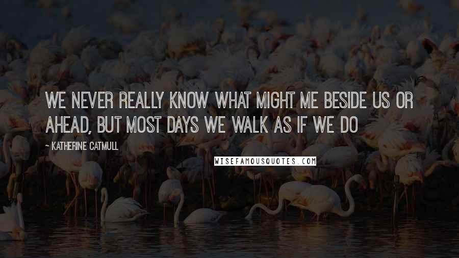 Katherine Catmull Quotes: We never really know what might me beside us or ahead, but most days we walk as if we do