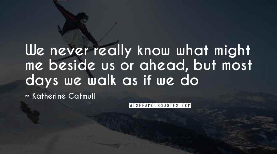 Katherine Catmull Quotes: We never really know what might me beside us or ahead, but most days we walk as if we do