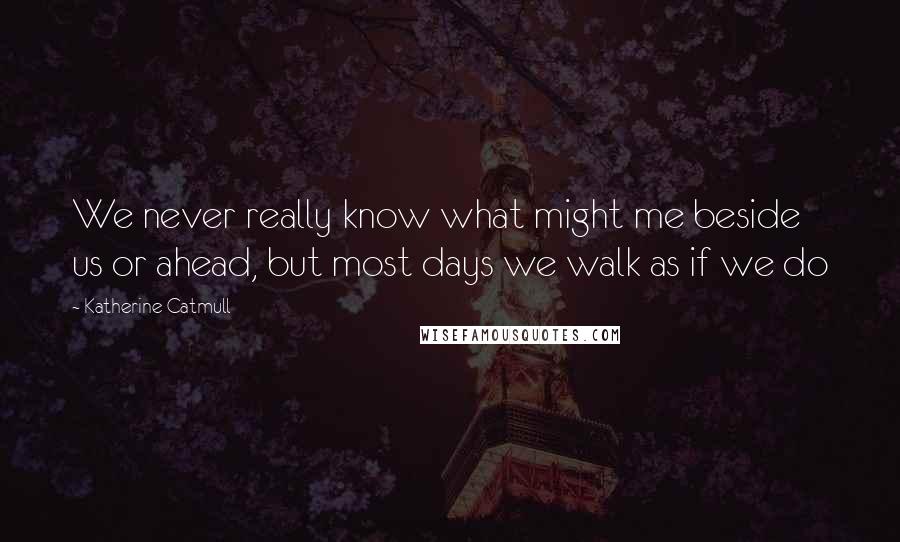 Katherine Catmull Quotes: We never really know what might me beside us or ahead, but most days we walk as if we do