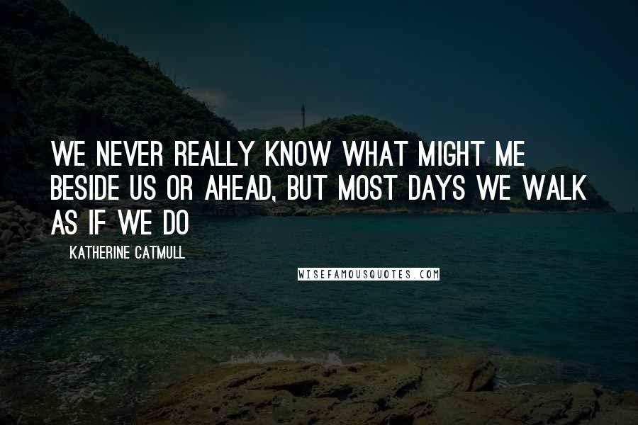 Katherine Catmull Quotes: We never really know what might me beside us or ahead, but most days we walk as if we do
