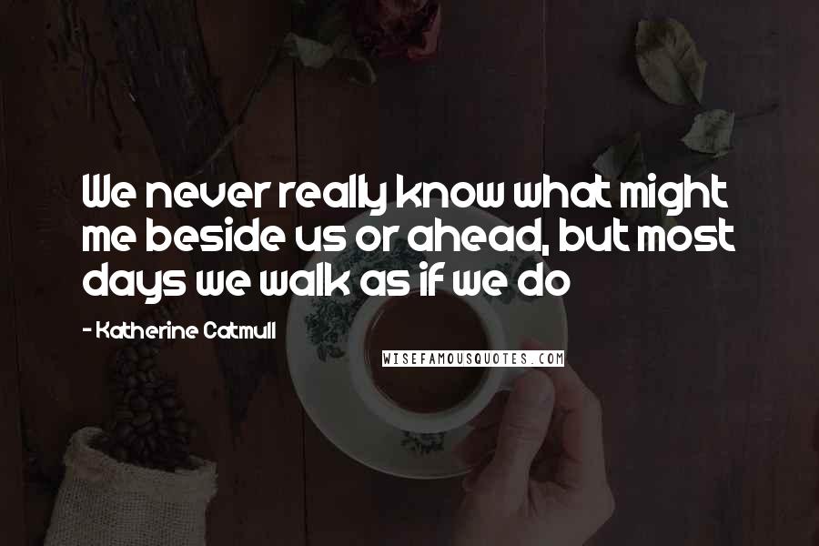 Katherine Catmull Quotes: We never really know what might me beside us or ahead, but most days we walk as if we do
