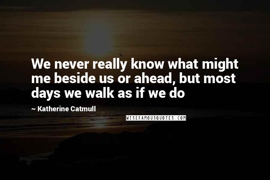 Katherine Catmull Quotes: We never really know what might me beside us or ahead, but most days we walk as if we do