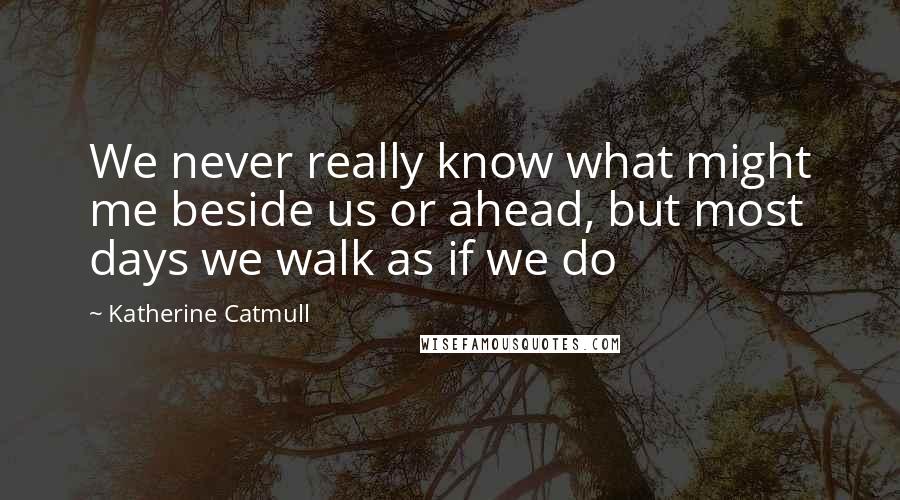 Katherine Catmull Quotes: We never really know what might me beside us or ahead, but most days we walk as if we do