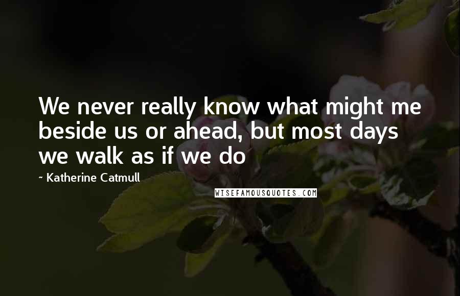 Katherine Catmull Quotes: We never really know what might me beside us or ahead, but most days we walk as if we do
