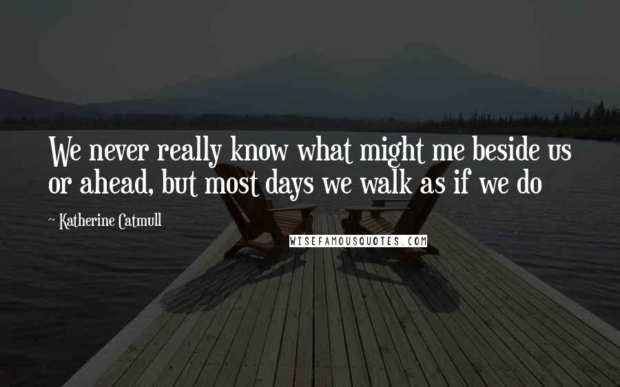 Katherine Catmull Quotes: We never really know what might me beside us or ahead, but most days we walk as if we do