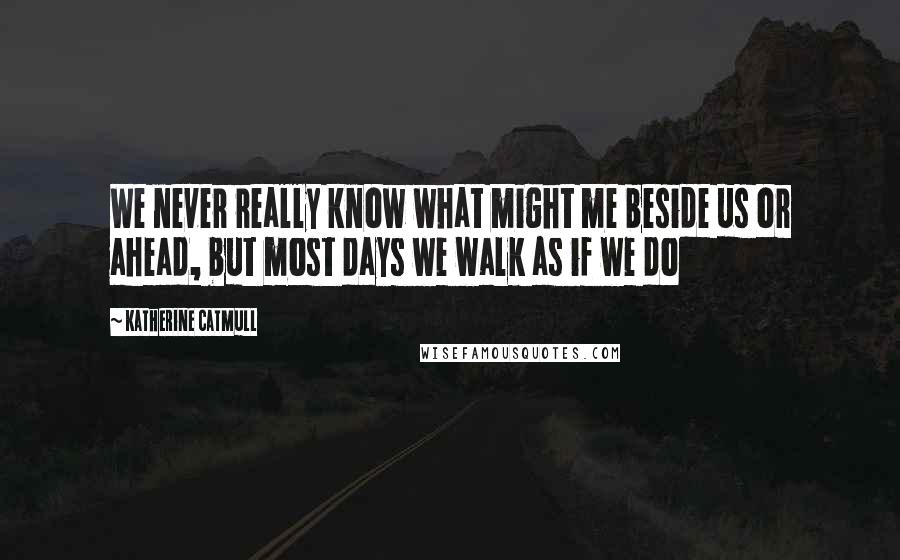 Katherine Catmull Quotes: We never really know what might me beside us or ahead, but most days we walk as if we do
