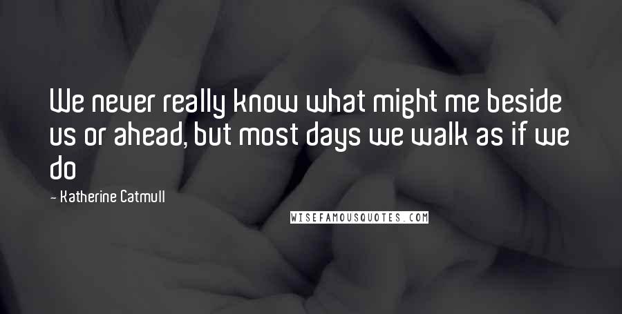 Katherine Catmull Quotes: We never really know what might me beside us or ahead, but most days we walk as if we do