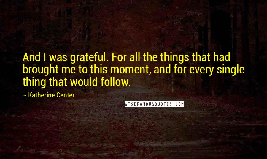 Katherine Center Quotes: And I was grateful. For all the things that had brought me to this moment, and for every single thing that would follow.