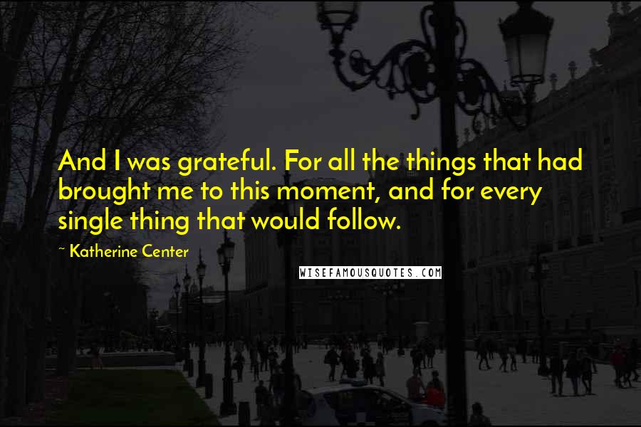 Katherine Center Quotes: And I was grateful. For all the things that had brought me to this moment, and for every single thing that would follow.