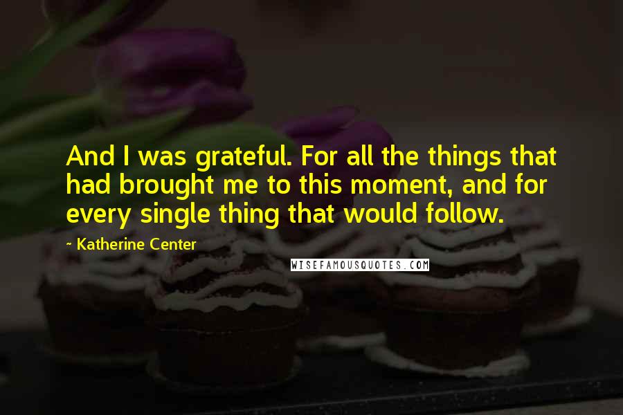 Katherine Center Quotes: And I was grateful. For all the things that had brought me to this moment, and for every single thing that would follow.