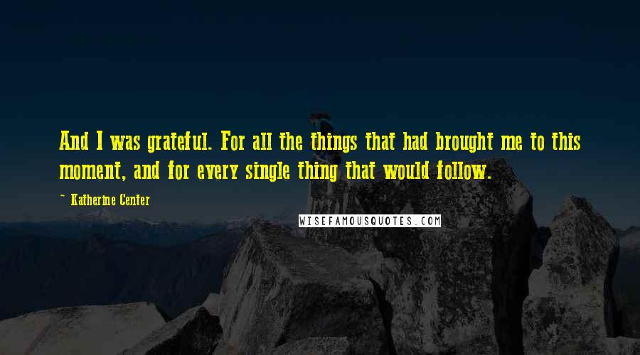 Katherine Center Quotes: And I was grateful. For all the things that had brought me to this moment, and for every single thing that would follow.