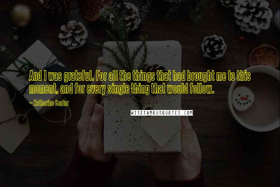 Katherine Center Quotes: And I was grateful. For all the things that had brought me to this moment, and for every single thing that would follow.