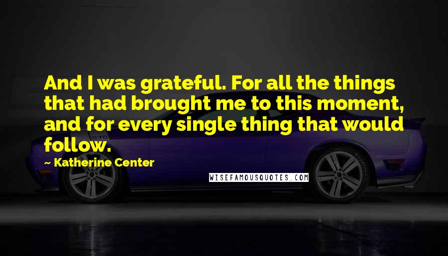 Katherine Center Quotes: And I was grateful. For all the things that had brought me to this moment, and for every single thing that would follow.