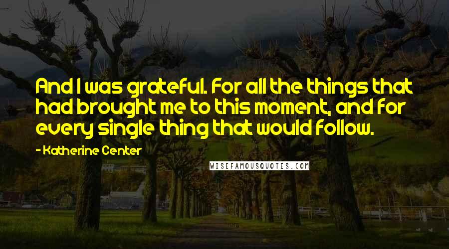 Katherine Center Quotes: And I was grateful. For all the things that had brought me to this moment, and for every single thing that would follow.
