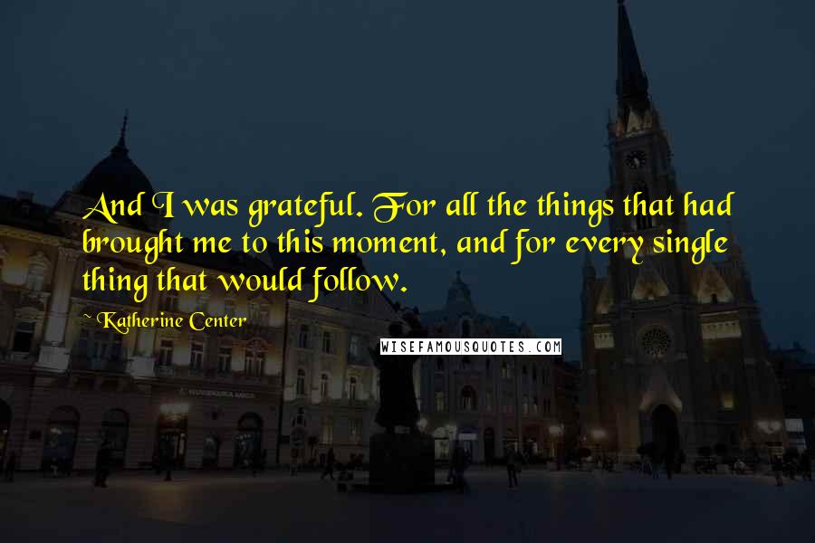 Katherine Center Quotes: And I was grateful. For all the things that had brought me to this moment, and for every single thing that would follow.