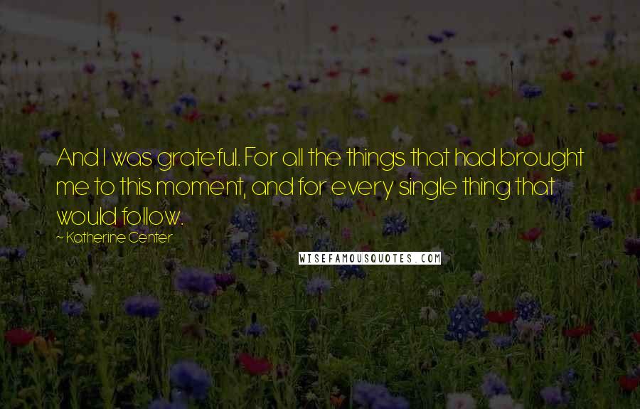 Katherine Center Quotes: And I was grateful. For all the things that had brought me to this moment, and for every single thing that would follow.