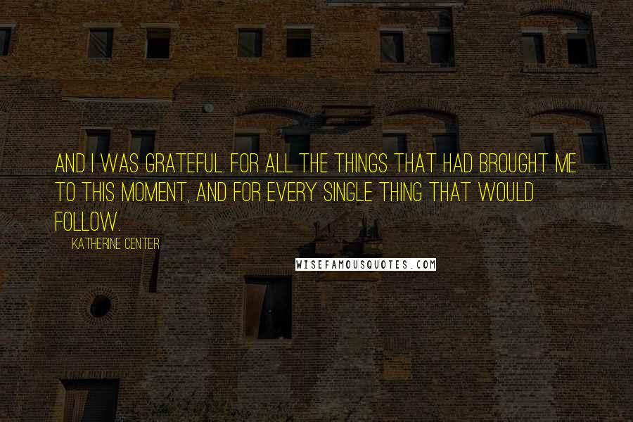 Katherine Center Quotes: And I was grateful. For all the things that had brought me to this moment, and for every single thing that would follow.
