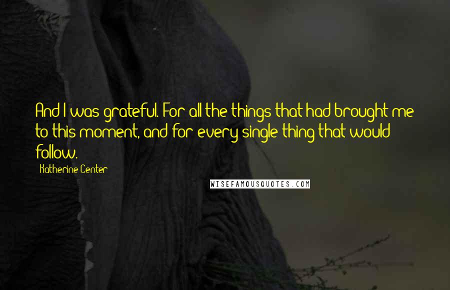 Katherine Center Quotes: And I was grateful. For all the things that had brought me to this moment, and for every single thing that would follow.