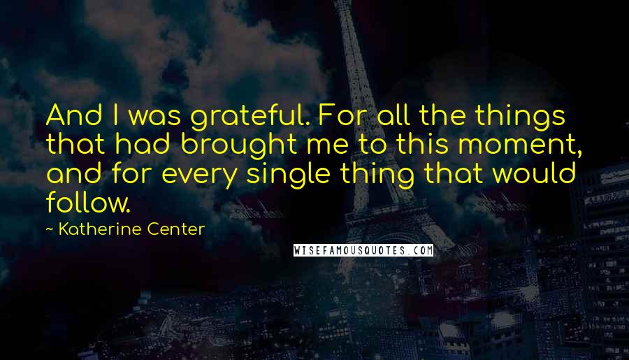 Katherine Center Quotes: And I was grateful. For all the things that had brought me to this moment, and for every single thing that would follow.