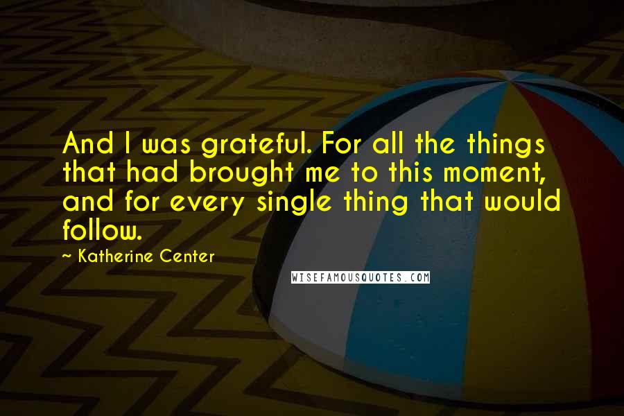 Katherine Center Quotes: And I was grateful. For all the things that had brought me to this moment, and for every single thing that would follow.