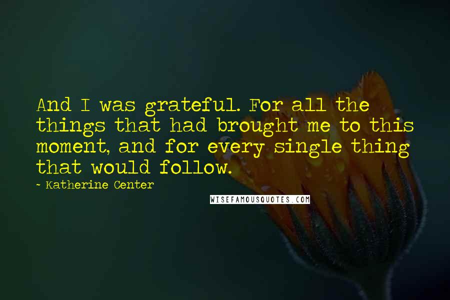 Katherine Center Quotes: And I was grateful. For all the things that had brought me to this moment, and for every single thing that would follow.