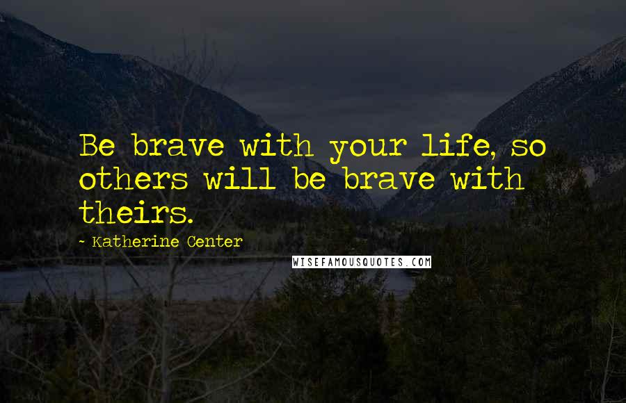 Katherine Center Quotes: Be brave with your life, so others will be brave with theirs.