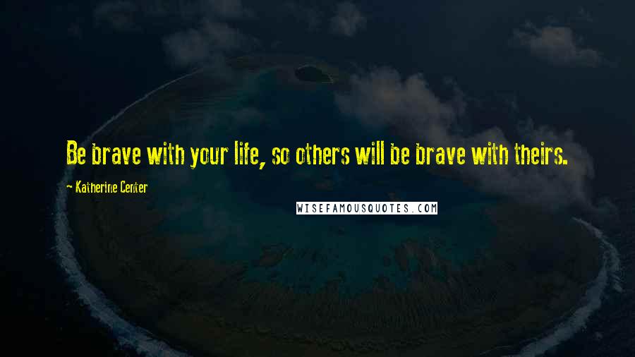 Katherine Center Quotes: Be brave with your life, so others will be brave with theirs.