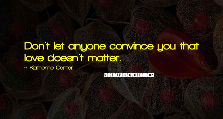 Katherine Center Quotes: Don't let anyone convince you that love doesn't matter.