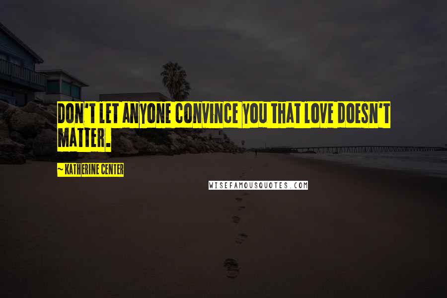 Katherine Center Quotes: Don't let anyone convince you that love doesn't matter.