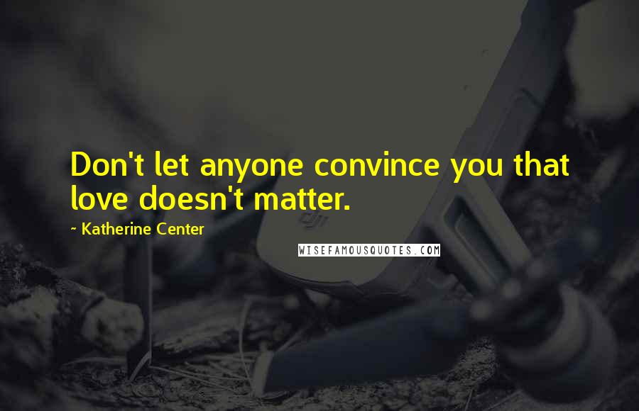 Katherine Center Quotes: Don't let anyone convince you that love doesn't matter.